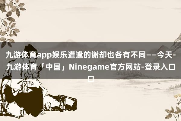 九游体育app娱乐遭逢的谢却也各有不同——今天-九游体育「中国」Ninegame官方网站-登录入口