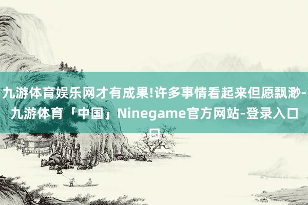 九游体育娱乐网才有成果!许多事情看起来但愿飘渺-九游体育「中国」Ninegame官方网站-登录入口