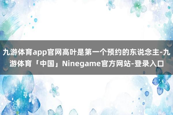 九游体育app官网高叶是第一个预约的东说念主-九游体育「中国」Ninegame官方网站-登录入口