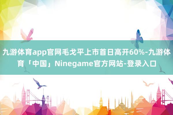 九游体育app官网毛戈平上市首日高开60%-九游体育「中国」Ninegame官方网站-登录入口