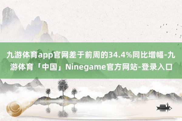 九游体育app官网差于前周的34.4%同比增幅-九游体育「中国」Ninegame官方网站-登录入口