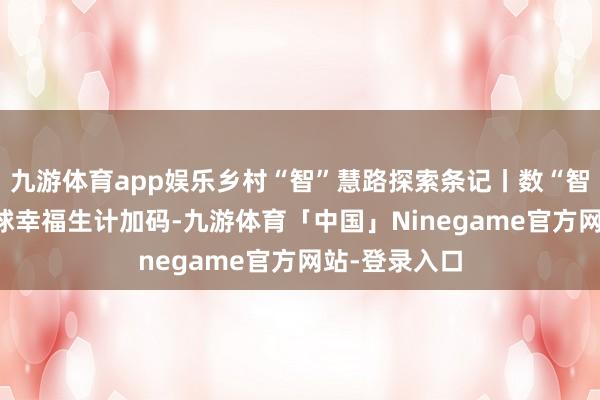 九游体育app娱乐乡村“智”慧路探索条记丨数“智”曲靖 为寰球幸福生计加码-九游体育「中国」Ninegame官方网站-登录入口