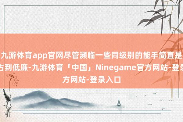 九游体育app官网尽管濒临一些同级别的能手简直是概况占到低廉-九游体育「中国」Ninegame官方网站-登录入口
