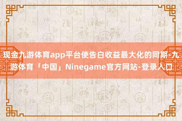 现金九游体育app平台使告白收益最大化的同期-九游体育「中国」Ninegame官方网站-登录入口