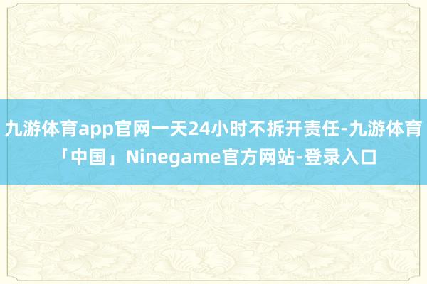 九游体育app官网一天24小时不拆开责任-九游体育「中国」Ninegame官方网站-登录入口