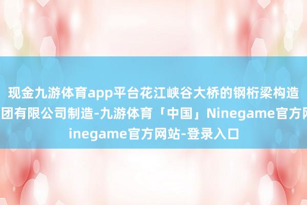 现金九游体育app平台花江峡谷大桥的钢桁梁构造由中铁宝桥集团有限公司制造-九游体育「中国」Ninegame官方网站-登录入口