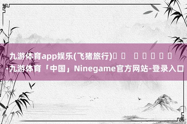九游体育app娱乐　　(飞猪旅行)		  					  -九游体育「中国」Ninegame官方网站-登录入口