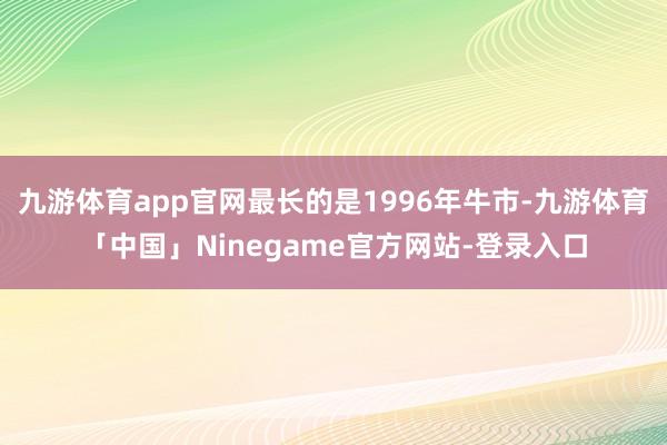 九游体育app官网最长的是1996年牛市-九游体育「中国」Ninegame官方网站-登录入口