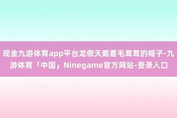 现金九游体育app平台龙傲天戴着毛茸茸的帽子-九游体育「中国」Ninegame官方网站-登录入口