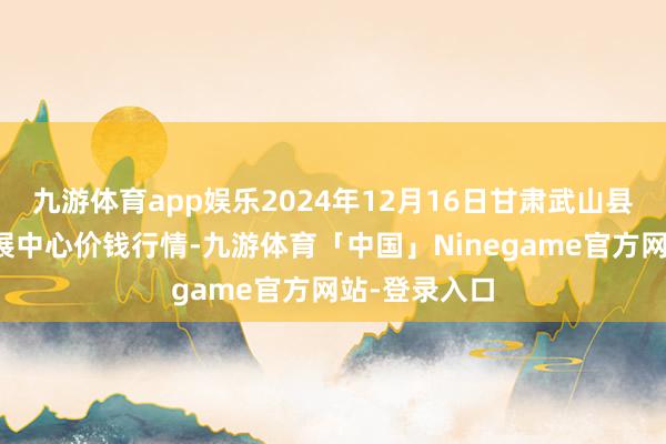 九游体育app娱乐2024年12月16日甘肃武山县蔬菜产业发展中心价钱行情-九游体育「中国」Ninegame官方网站-登录入口