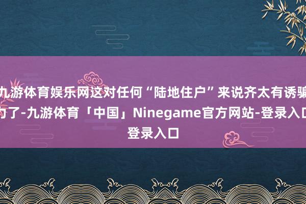 九游体育娱乐网这对任何“陆地住户”来说齐太有诱骗力了-九游体育「中国」Ninegame官方网站-登录入口