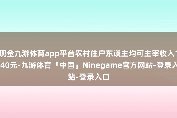 现金九游体育app平台农村住户东谈主均可主宰收入16740元-九游体育「中国」Ninegame官方网站-登录入口
