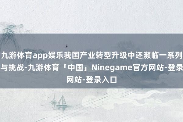 九游体育app娱乐我国产业转型升级中还濒临一系列勤勉与挑战-九游体育「中国」Ninegame官方网站-登录入口