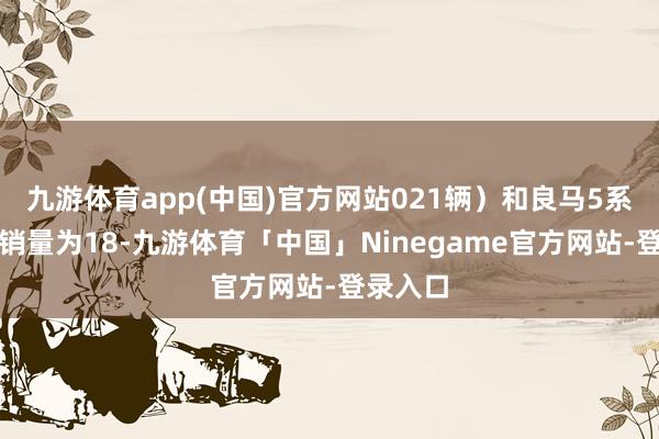 九游体育app(中国)官方网站021辆）和良马5系轿车（销量为18-九游体育「中国」Ninegame官方网站-登录入口