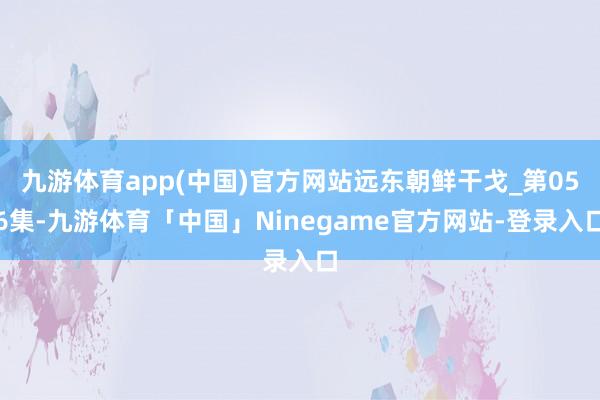 九游体育app(中国)官方网站远东朝鲜干戈_第056集-九游体育「中国」Ninegame官方网站-登录入口