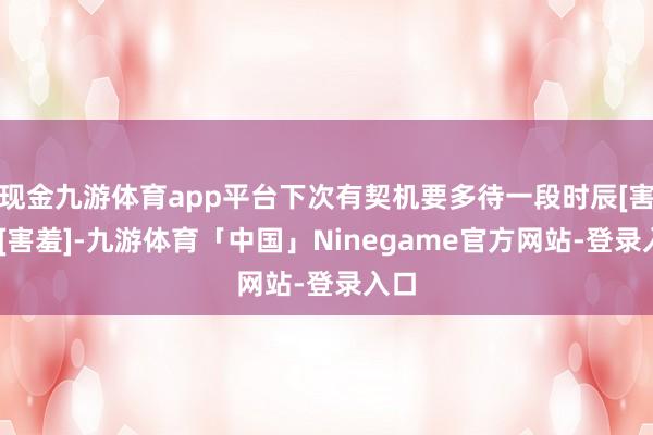 现金九游体育app平台下次有契机要多待一段时辰[害羞][害羞]-九游体育「中国」Ninegame官方网站-登录入口
