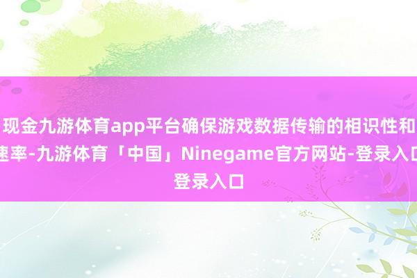 现金九游体育app平台确保游戏数据传输的相识性和速率-九游体育「中国」Ninegame官方网站-登录入口