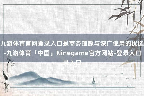 九游体育官网登录入口是商务理睬与深广使用的优选-九游体育「中国」Ninegame官方网站-登录入口