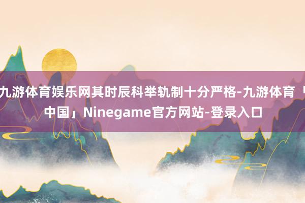 九游体育娱乐网其时辰科举轨制十分严格-九游体育「中国」Ninegame官方网站-登录入口