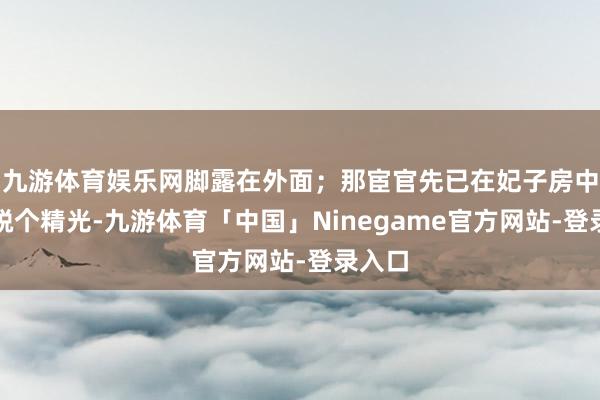 九游体育娱乐网脚露在外面；那宦官先已在妃子房中将其脱个精光-九游体育「中国」Ninegame官方网站-登录入口