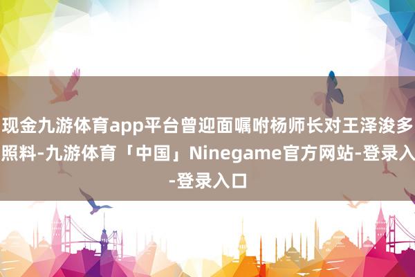 现金九游体育app平台曾迎面嘱咐杨师长对王泽浚多加照料-九游体育「中国」Ninegame官方网站-登录入口