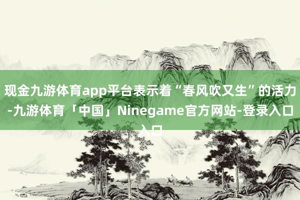 现金九游体育app平台表示着“春风吹又生”的活力-九游体育「中国」Ninegame官方网站-登录入口