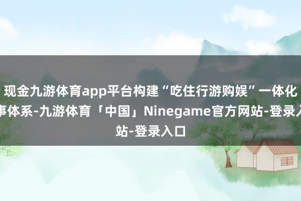 现金九游体育app平台构建“吃住行游购娱”一体化干事体系-九游体育「中国」Ninegame官方网站-登录入口