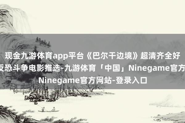 现金九游体育app平台《巴尔干边境》超清齐全好莱坞火爆当作反恐斗争电影推选-九游体育「中国」Ninegame官方网站-登录入口