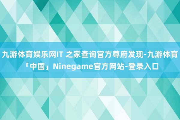 九游体育娱乐网IT 之家查询官方尊府发现-九游体育「中国」Ninegame官方网站-登录入口