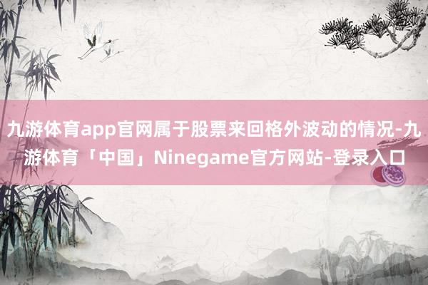 九游体育app官网属于股票来回格外波动的情况-九游体育「中国」Ninegame官方网站-登录入口