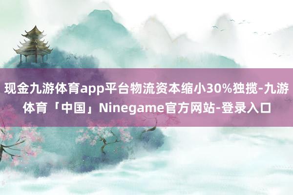 现金九游体育app平台物流资本缩小30%独揽-九游体育「中国」Ninegame官方网站-登录入口