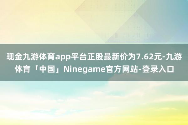 现金九游体育app平台正股最新价为7.62元-九游体育「中国」Ninegame官方网站-登录入口