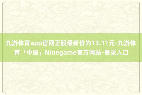 九游体育app官网正股最新价为13.11元-九游体育「中国」Ninegame官方网站-登录入口