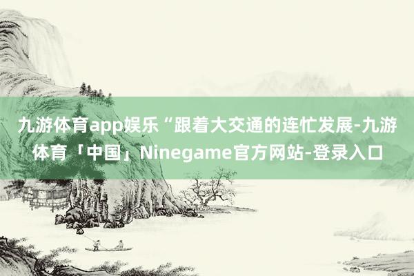 九游体育app娱乐　　“跟着大交通的连忙发展-九游体育「中国」Ninegame官方网站-登录入口