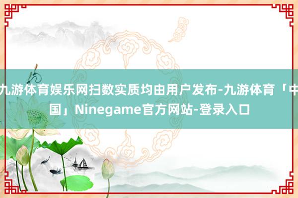 九游体育娱乐网扫数实质均由用户发布-九游体育「中国」Ninegame官方网站-登录入口