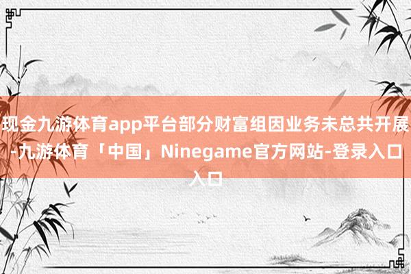 现金九游体育app平台部分财富组因业务未总共开展-九游体育「中国」Ninegame官方网站-登录入口