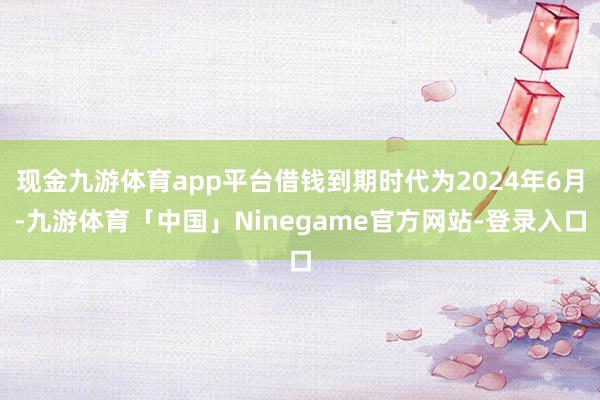 现金九游体育app平台借钱到期时代为2024年6月-九游体育「中国」Ninegame官方网站-登录入口