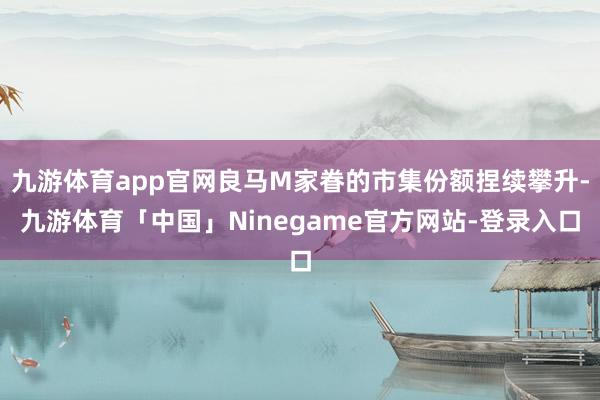 九游体育app官网良马M家眷的市集份额捏续攀升-九游体育「中国」Ninegame官方网站-登录入口