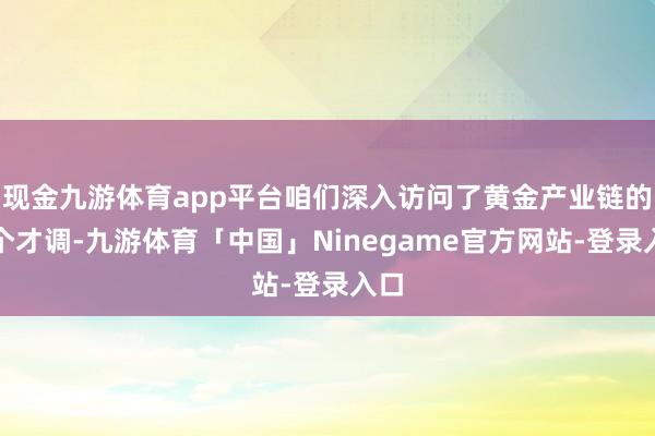 现金九游体育app平台咱们深入访问了黄金产业链的各个才调-九游体育「中国」Ninegame官方网站-登录入口