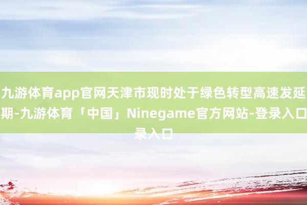 九游体育app官网天津市现时处于绿色转型高速发延期-九游体育「中国」Ninegame官方网站-登录入口