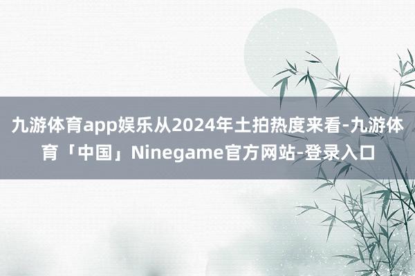 九游体育app娱乐从2024年土拍热度来看-九游体育「中国」Ninegame官方网站-登录入口