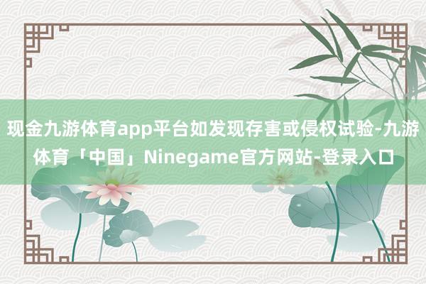 现金九游体育app平台如发现存害或侵权试验-九游体育「中国」Ninegame官方网站-登录入口
