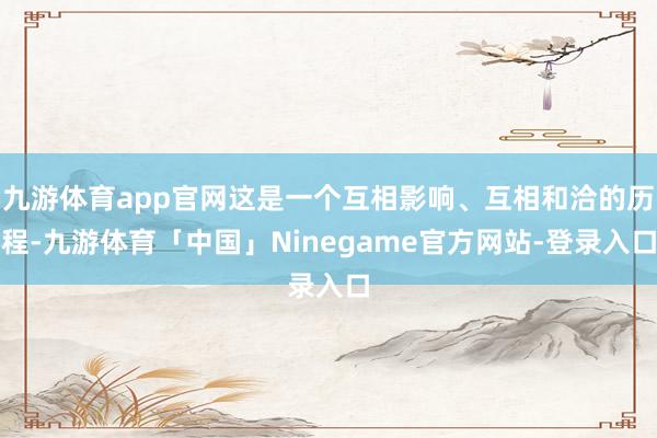 九游体育app官网这是一个互相影响、互相和洽的历程-九游体育「中国」Ninegame官方网站-登录入口
