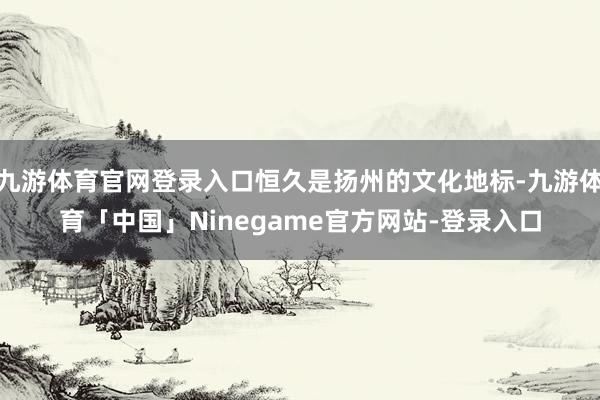 九游体育官网登录入口恒久是扬州的文化地标-九游体育「中国」Ninegame官方网站-登录入口