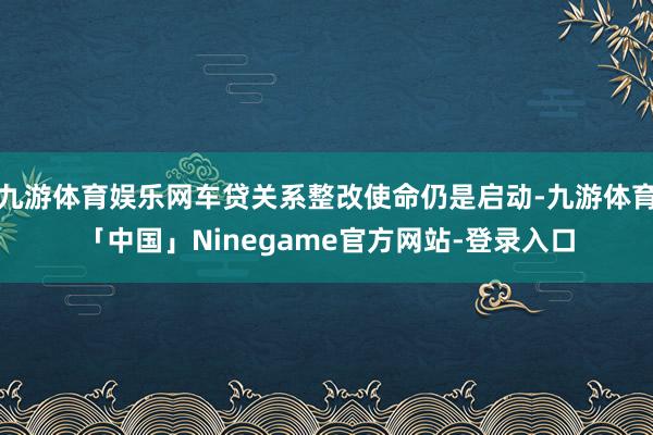 九游体育娱乐网车贷关系整改使命仍是启动-九游体育「中国」Ninegame官方网站-登录入口