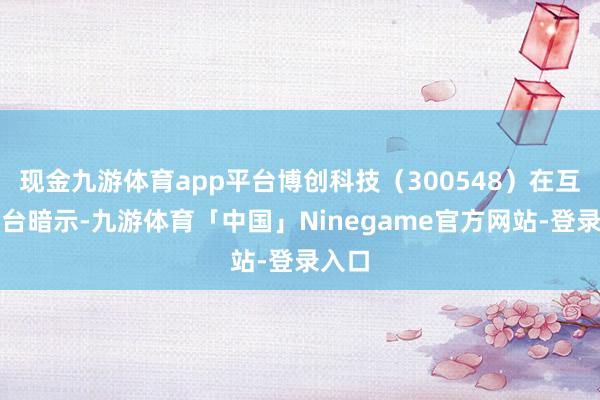 现金九游体育app平台博创科技（300548）在互动平台暗示-九游体育「中国」Ninegame官方网站-登录入口