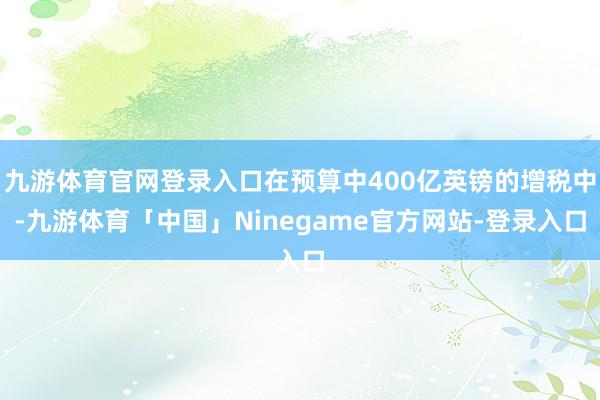 九游体育官网登录入口在预算中400亿英镑的增税中-九游体育「中国」Ninegame官方网站-登录入口