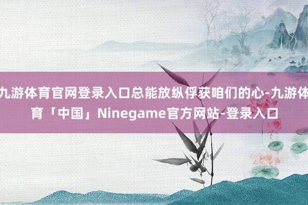 九游体育官网登录入口总能放纵俘获咱们的心-九游体育「中国」Ninegame官方网站-登录入口