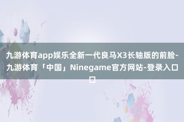 九游体育app娱乐全新一代良马X3长轴版的前脸-九游体育「中国」Ninegame官方网站-登录入口
