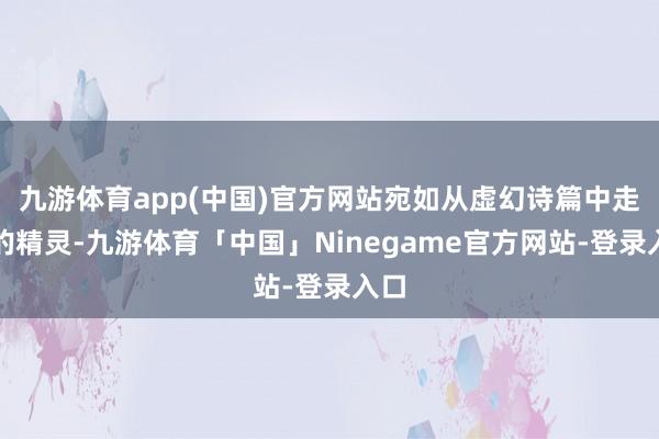 九游体育app(中国)官方网站宛如从虚幻诗篇中走出的精灵-九游体育「中国」Ninegame官方网站-登录入口